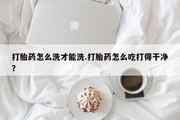 流产药微信联系方式无副作用打胎药怎么洗才能洗.打胎药怎么吃打得干净？