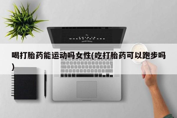 流产药微信联系方式无副作用喝打胎药能运动吗女性(吃打胎药可以跑步吗)