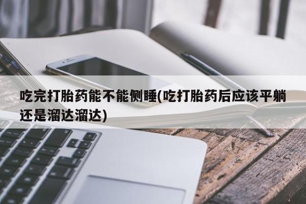 流产药微信联系方式无副作用吃完打胎药能不能侧睡(吃打胎药后应该平躺还是溜达溜达)