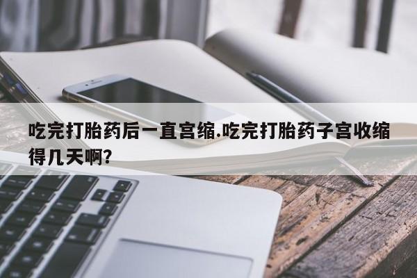流产药微信联系方式无副作用吃完打胎药后一直宫缩.吃完打胎药子宫收缩得几天啊？